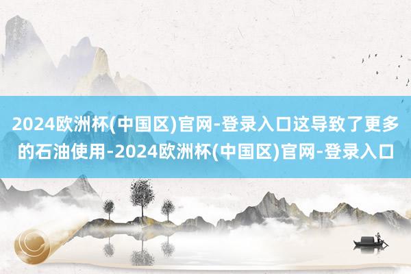 2024欧洲杯(中国区)官网-登录入口这导致了更多的石油使用-2024欧洲杯(中国区)官网-登录入口