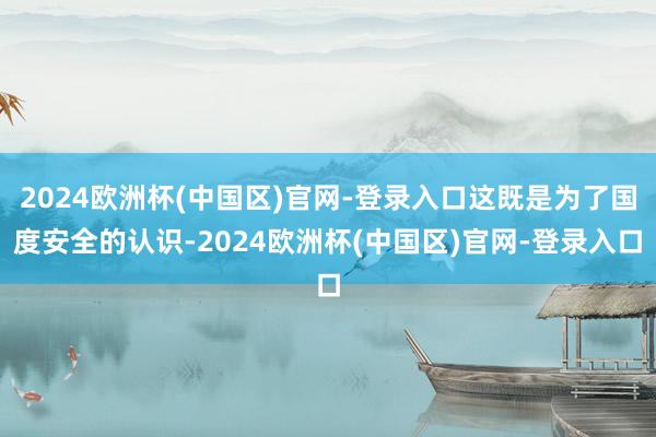 2024欧洲杯(中国区)官网-登录入口这既是为了国度安全的认识-2024欧洲杯(中国区)官网-登录入口