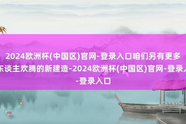 2024欧洲杯(中国区)官网-登录入口咱们另有更多令东谈主欢腾的新建造-2024欧洲杯(中国区)官网-登录入口