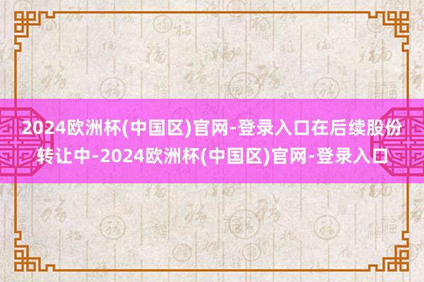 2024欧洲杯(中国区)官网-登录入口　　在后续股份转让中-2024欧洲杯(中国区)官网-登录入口