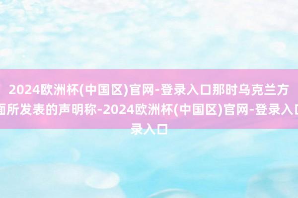 2024欧洲杯(中国区)官网-登录入口那时乌克兰方面所发表的声明称-2024欧洲杯(中国区)官网-登录入口