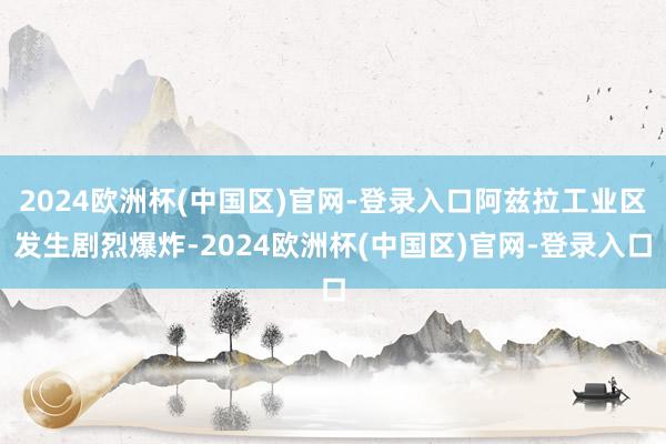 2024欧洲杯(中国区)官网-登录入口阿兹拉工业区发生剧烈爆炸-2024欧洲杯(中国区)官网-登录入口