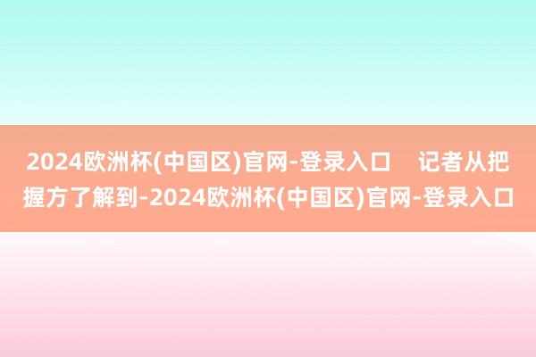 2024欧洲杯(中国区)官网-登录入口    记者从把握方了解到-2024欧洲杯(中国区)官网-登录入口