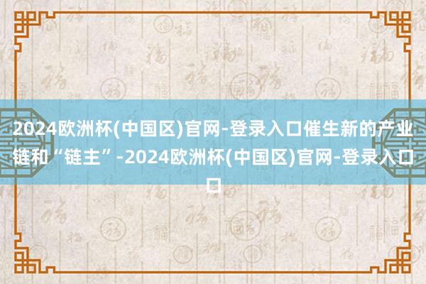 2024欧洲杯(中国区)官网-登录入口催生新的产业链和“链主”-2024欧洲杯(中国区)官网-登录入口