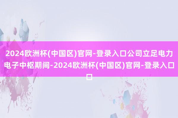 2024欧洲杯(中国区)官网-登录入口公司立足电力电子中枢期间-2024欧洲杯(中国区)官网-登录入口