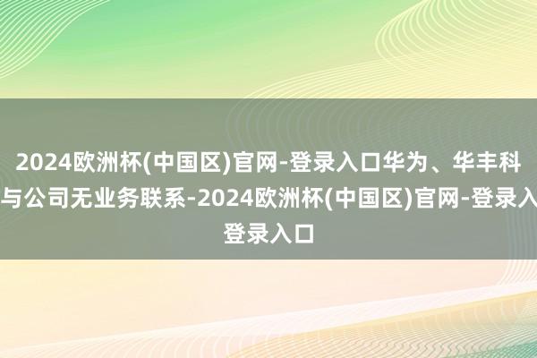 2024欧洲杯(中国区)官网-登录入口华为、华丰科技与公司无业务联系-2024欧洲杯(中国区)官网-登录入口