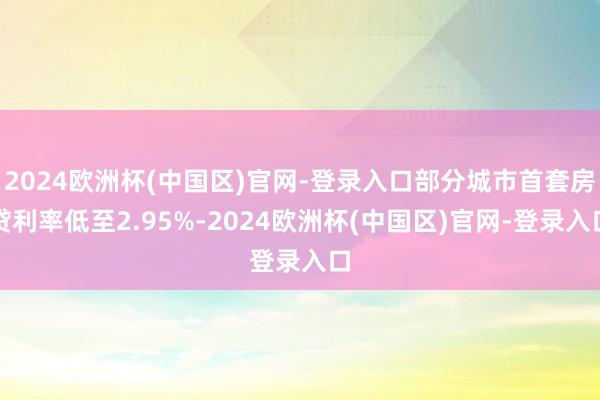 2024欧洲杯(中国区)官网-登录入口部分城市首套房贷利率低至2.95%-2024欧洲杯(中国区)官网-登录入口