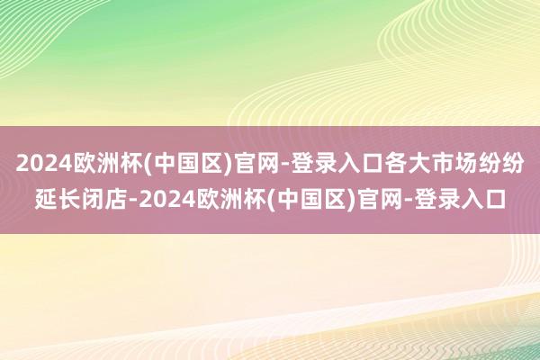 2024欧洲杯(中国区)官网-登录入口各大市场纷纷延长闭店-2024欧洲杯(中国区)官网-登录入口