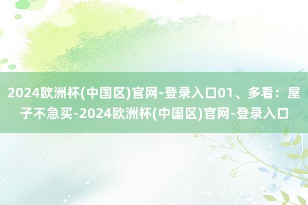 2024欧洲杯(中国区)官网-登录入口01、多看：屋子不急买-2024欧洲杯(中国区)官网-登录入口