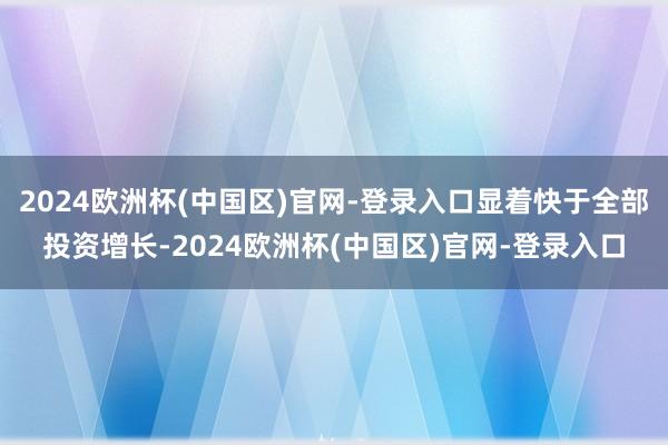 2024欧洲杯(中国区)官网-登录入口显着快于全部投资增长-2024欧洲杯(中国区)官网-登录入口
