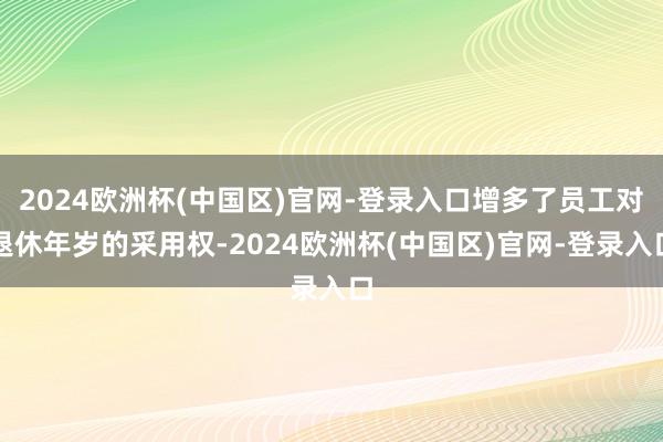 2024欧洲杯(中国区)官网-登录入口增多了员工对退休年岁的采用权-2024欧洲杯(中国区)官网-登录入口