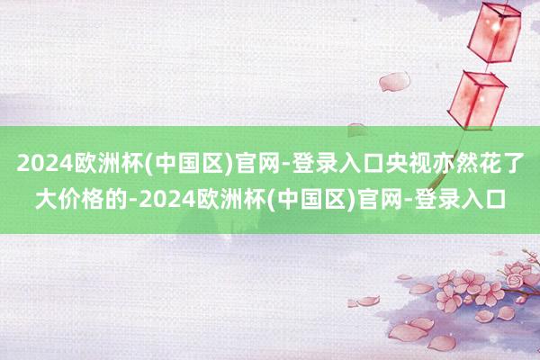 2024欧洲杯(中国区)官网-登录入口央视亦然花了大价格的-2024欧洲杯(中国区)官网-登录入口