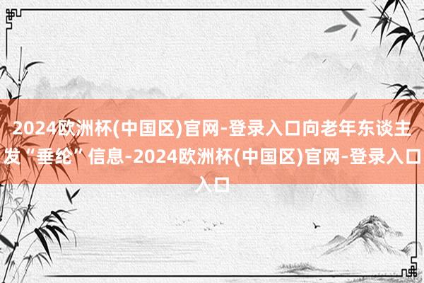 2024欧洲杯(中国区)官网-登录入口向老年东谈主发“垂纶”信息-2024欧洲杯(中国区)官网-登录入口