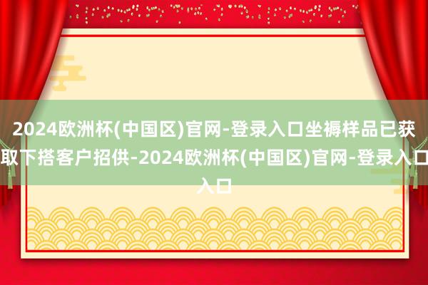 2024欧洲杯(中国区)官网-登录入口坐褥样品已获取下搭客户招供-2024欧洲杯(中国区)官网-登录入口