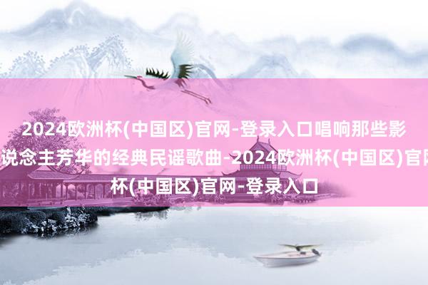2024欧洲杯(中国区)官网-登录入口唱响那些影响一代代东说念主芳华的经典民谣歌曲-2024欧洲杯(中国区)官网-登录入口