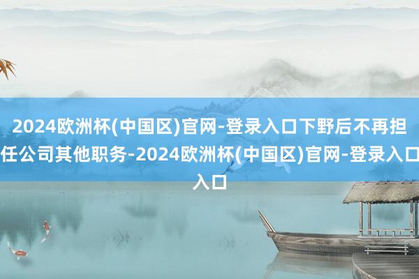 2024欧洲杯(中国区)官网-登录入口下野后不再担任公司其他职务-2024欧洲杯(中国区)官网-登录入口