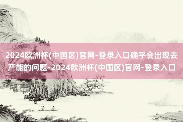 2024欧洲杯(中国区)官网-登录入口确乎会出现去产能的问题-2024欧洲杯(中国区)官网-登录入口