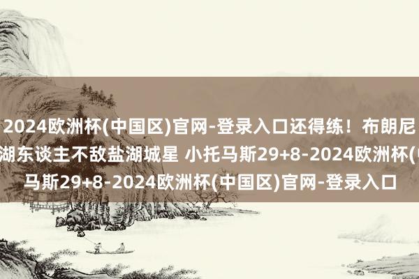 2024欧洲杯(中国区)官网-登录入口还得练！布朗尼19中6得16+6+8南湾湖东谈主不敌盐湖城星 小托马斯29+8-2024欧洲杯(中国区)官网-登录入口