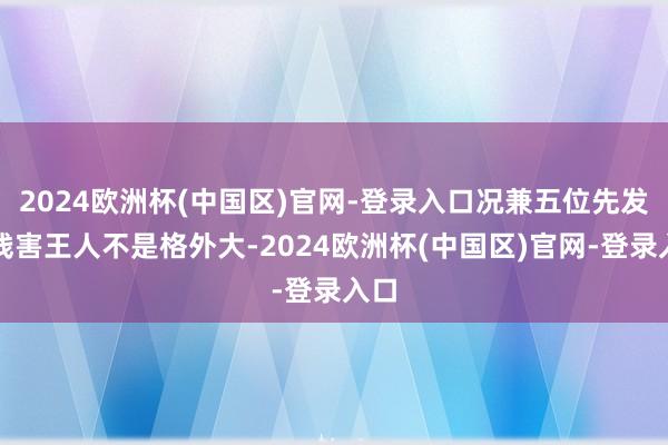 2024欧洲杯(中国区)官网-登录入口况兼五位先发的残害王人不是格外大-2024欧洲杯(中国区)官网-登录入口