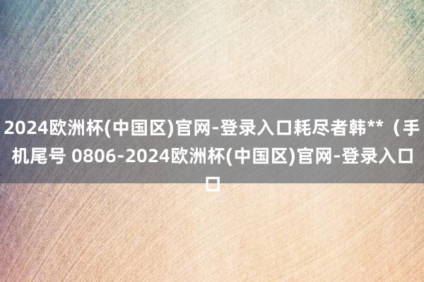 2024欧洲杯(中国区)官网-登录入口耗尽者韩**（手机尾号 0806-2024欧洲杯(中国区)官网-登录入口