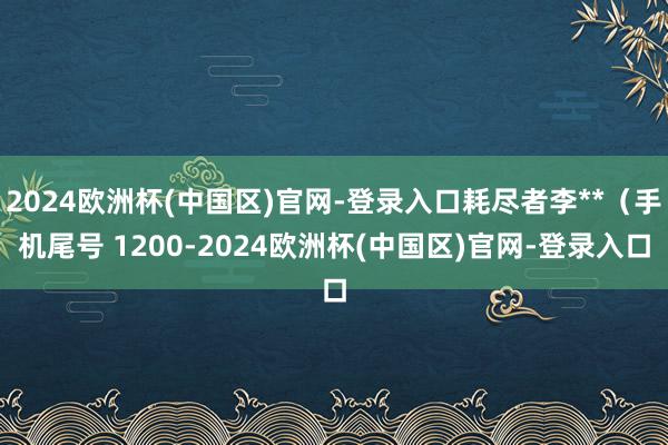 2024欧洲杯(中国区)官网-登录入口耗尽者李**（手机尾号 1200-2024欧洲杯(中国区)官网-登录入口