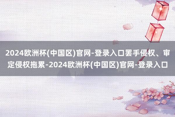 2024欧洲杯(中国区)官网-登录入口罢手侵权、审定侵权拖累-2024欧洲杯(中国区)官网-登录入口