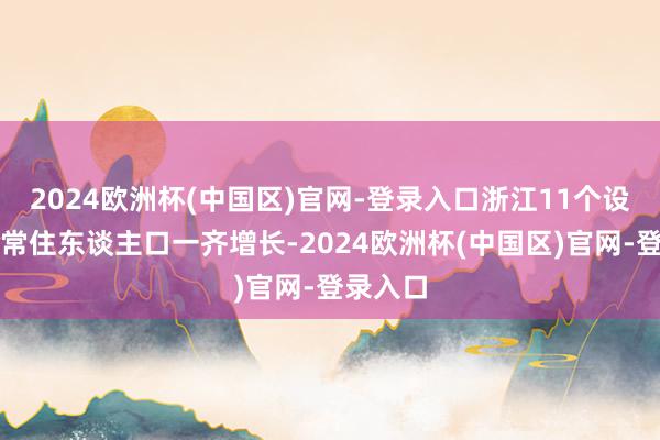 2024欧洲杯(中国区)官网-登录入口浙江11个设区市的常住东谈主口一齐增长-2024欧洲杯(中国区)官网-登录入口