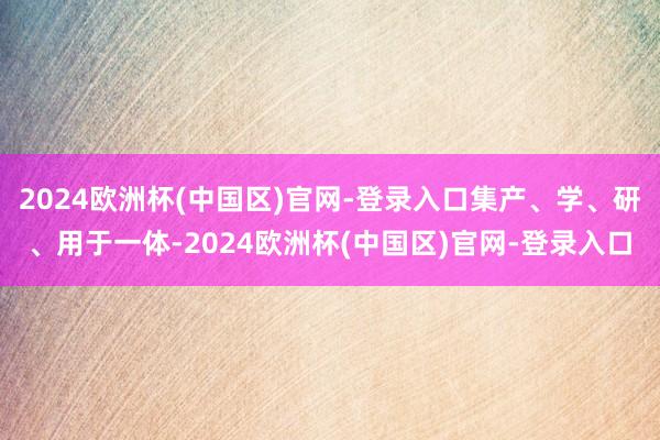 2024欧洲杯(中国区)官网-登录入口集产、学、研、用于一体-2024欧洲杯(中国区)官网-登录入口