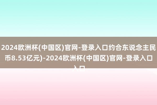 2024欧洲杯(中国区)官网-登录入口约合东说念主民币8.53亿元)-2024欧洲杯(中国区)官网-登录入口