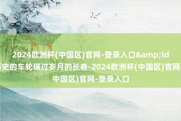 2024欧洲杯(中国区)官网-登录入口&ldquo;当历史的车轮碾过岁月的长卷-2024欧洲杯(中国区)官网-登录入口
