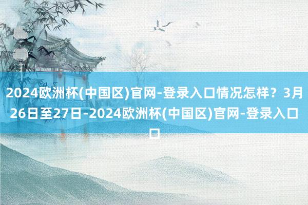 2024欧洲杯(中国区)官网-登录入口情况怎样？3月26日至27日-2024欧洲杯(中国区)官网-登录入口