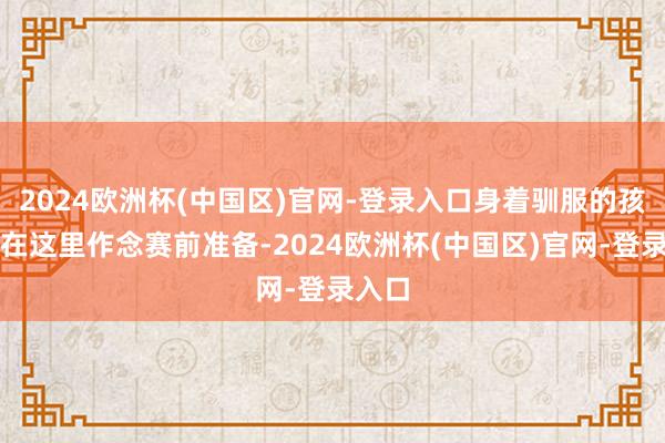 2024欧洲杯(中国区)官网-登录入口身着驯服的孩子们在这里作念赛前准备-2024欧洲杯(中国区)官网-登录入口
