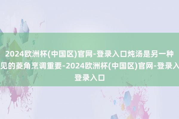 2024欧洲杯(中国区)官网-登录入口炖汤是另一种常见的菱角烹调重要-2024欧洲杯(中国区)官网-登录入口