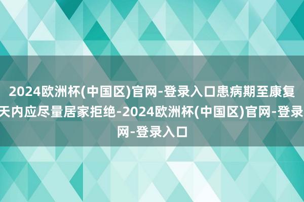2024欧洲杯(中国区)官网-登录入口患病期至康复后3天内应尽量居家拒绝-2024欧洲杯(中国区)官网-登录入口