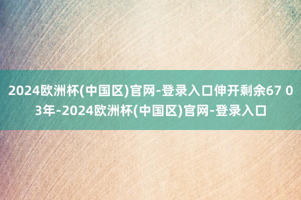 2024欧洲杯(中国区)官网-登录入口伸开剩余67 03年-2024欧洲杯(中国区)官网-登录入口