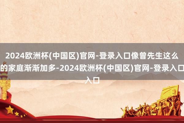 2024欧洲杯(中国区)官网-登录入口像曾先生这么的家庭渐渐加多-2024欧洲杯(中国区)官网-登录入口