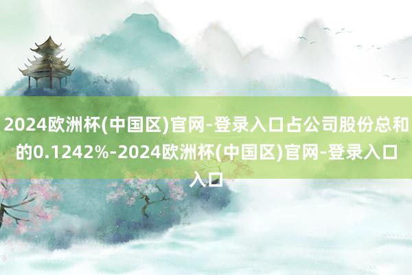 2024欧洲杯(中国区)官网-登录入口占公司股份总和的0.1242%-2024欧洲杯(中国区)官网-登录入口