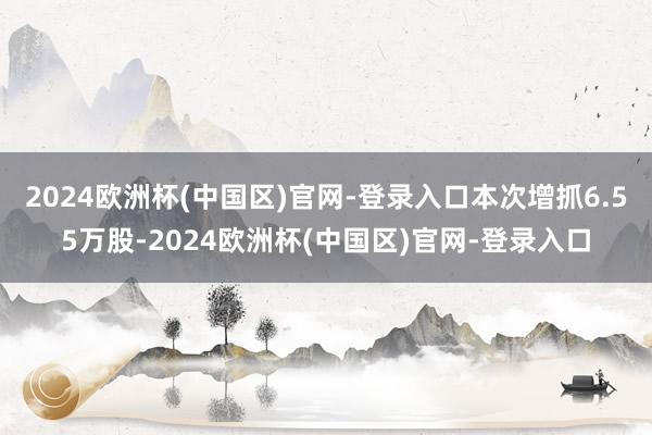 2024欧洲杯(中国区)官网-登录入口本次增抓6.55万股-2024欧洲杯(中国区)官网-登录入口