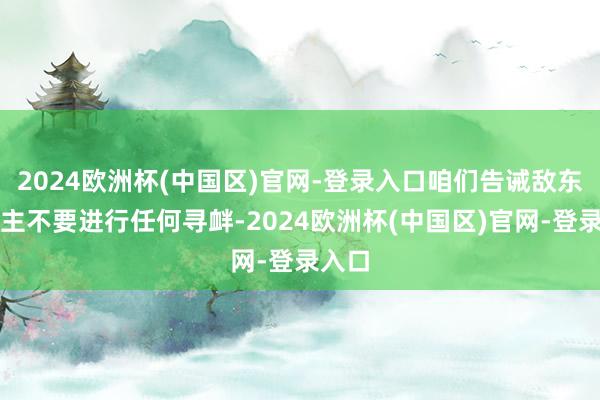 2024欧洲杯(中国区)官网-登录入口咱们告诫敌东说念主不要进行任何寻衅-2024欧洲杯(中国区)官网-登录入口
