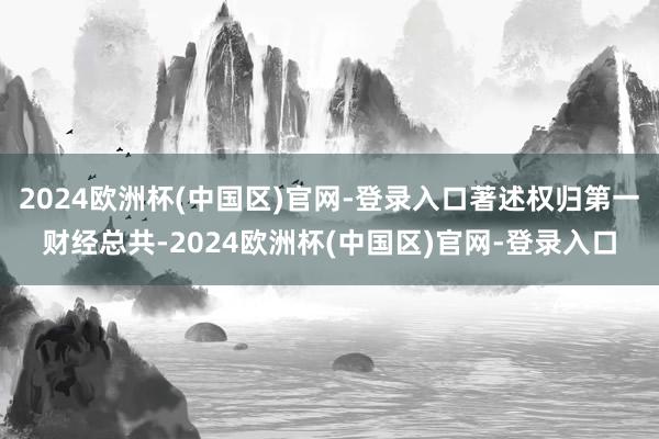 2024欧洲杯(中国区)官网-登录入口著述权归第一财经总共-2024欧洲杯(中国区)官网-登录入口