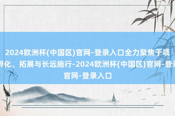 2024欧洲杯(中国区)官网-登录入口全力聚焦于项主张孵化、拓展与长远施行-2024欧洲杯(中国区)官网-登录入口