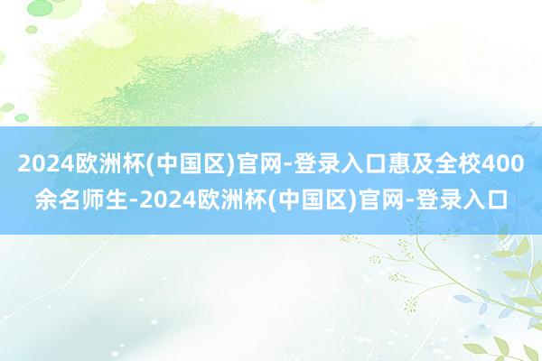 2024欧洲杯(中国区)官网-登录入口惠及全校400余名师生-2024欧洲杯(中国区)官网-登录入口
