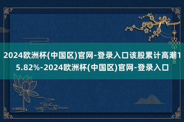 2024欧洲杯(中国区)官网-登录入口该股累计高潮15.82%-2024欧洲杯(中国区)官网-登录入口