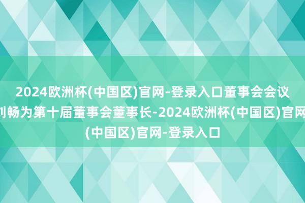 2024欧洲杯(中国区)官网-登录入口董事会会议喜悦选举刘畅为第十届董事会董事长-2024欧洲杯(中国区)官网-登录入口