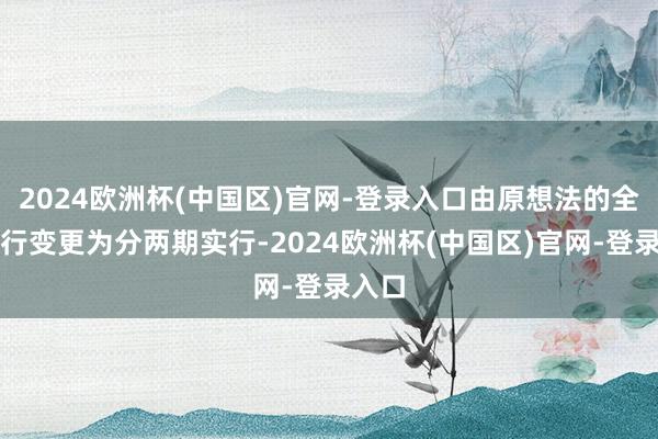 2024欧洲杯(中国区)官网-登录入口由原想法的全体实行变更为分两期实行-2024欧洲杯(中国区)官网-登录入口
