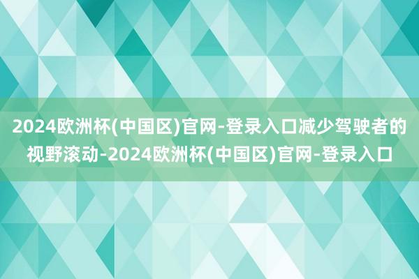 2024欧洲杯(中国区)官网-登录入口减少驾驶者的视野滚动-2024欧洲杯(中国区)官网-登录入口